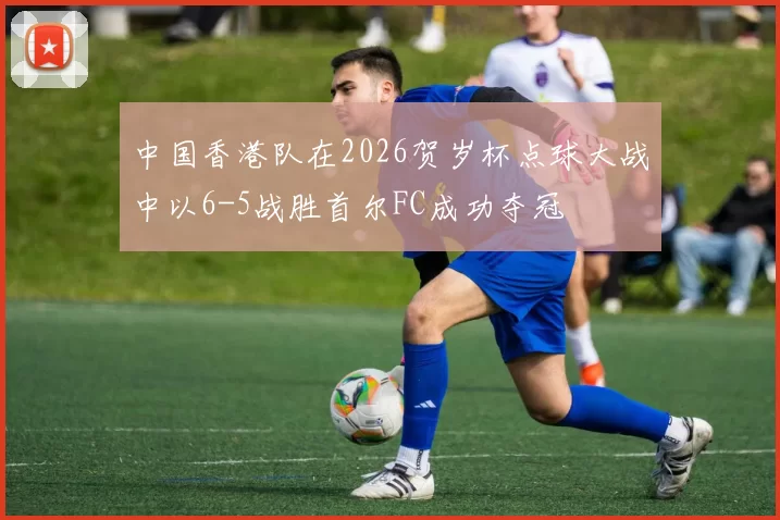 中国香港队在2026贺岁杯点球大战中以6-5战胜首尔FC成功夺冠