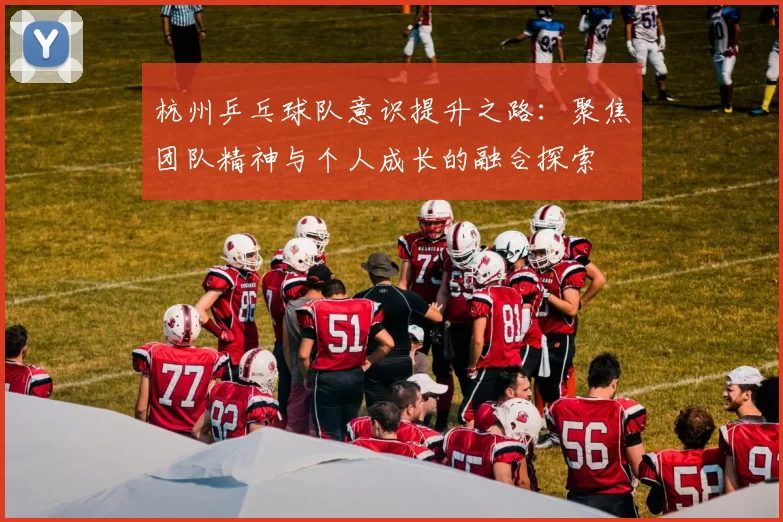 杭州乒乓球队意识提升之路:聚焦团队精神与个人成长的融合探索