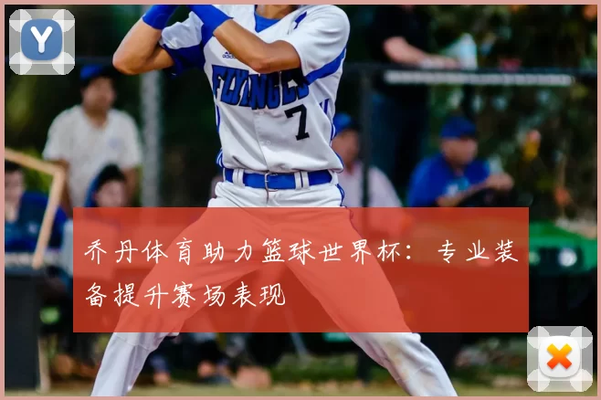 乔丹体育助力篮球世界杯:专业装备提升赛场表现
