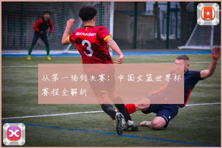 从第一场到决赛:中国女篮世界杯赛程全解析