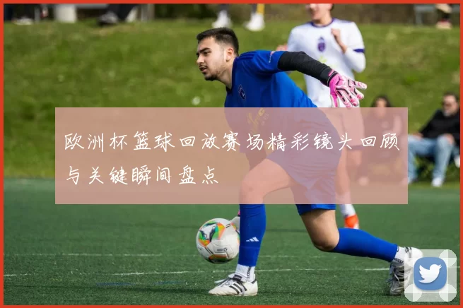 欧洲杯篮球回放赛场精彩镜头回顾与关键瞬间盘点