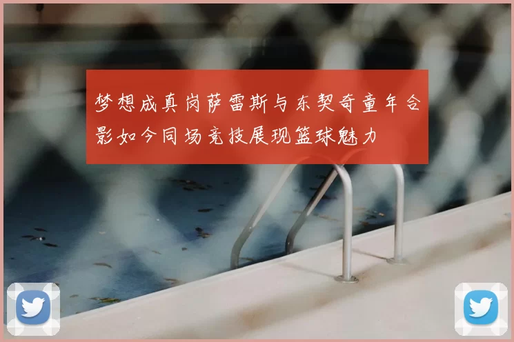 梦想成真岗萨雷斯与东契奇童年合影如今同场竞技展现篮球魅力
