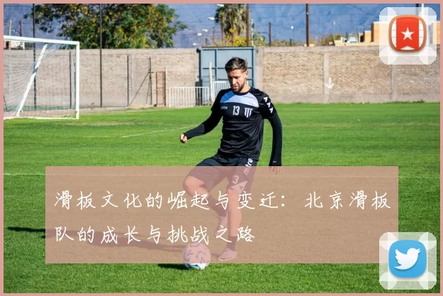 滑板文化的崛起与变迁:北京滑板队的成长与挑战之路