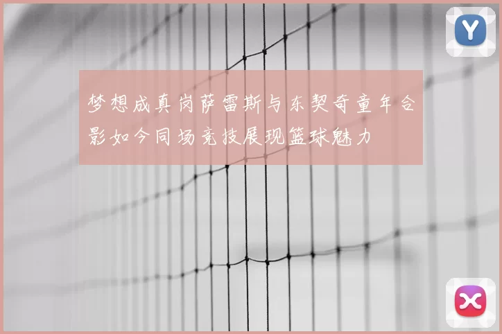 梦想成真岗萨雷斯与东契奇童年合影如今同场竞技展现篮球魅力