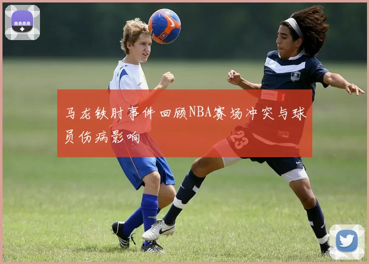 马龙铁肘事件回顾NBA赛场冲突与球员伤病影响