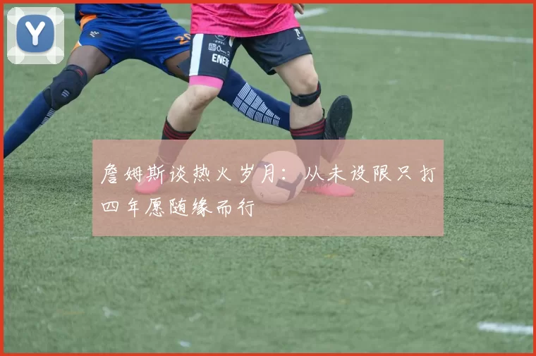 詹姆斯谈热火岁月：从未设限只打四年愿随缘而行