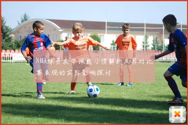 NBA球员发带佩戴习惯解析及其对比赛表现的实际影响探讨