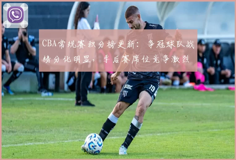 CBA常规赛积分榜更新：争冠球队战绩分化明显，季后赛席位竞争激烈