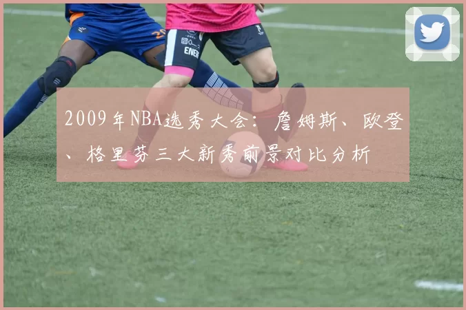 2009年NBA选秀大会:詹姆斯、欧登、格里芬三大新秀前景对比分析