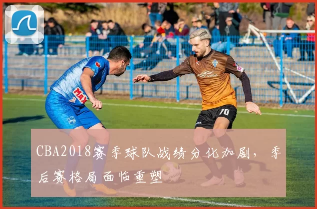 CBA2018赛季球队战绩分化加剧,季后赛格局面临重塑