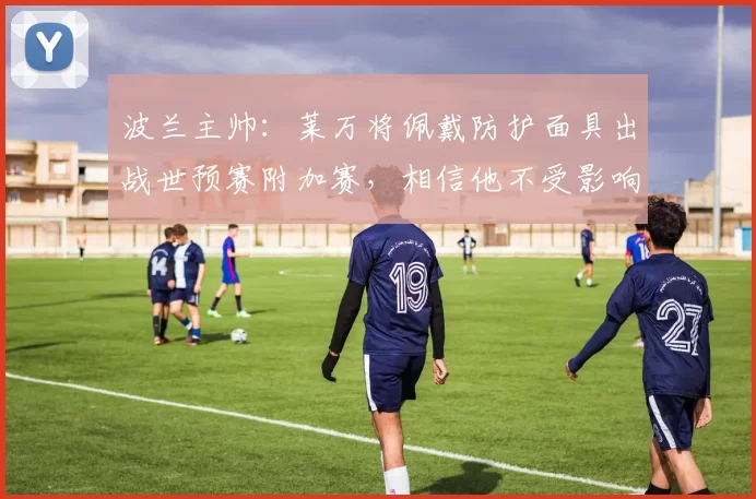 波兰主帅：莱万将佩戴防护面具出战世预赛附加赛，相信他不受影响