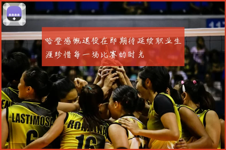 哈登感慨退役在即期待延续职业生涯珍惜每一场比赛的时光