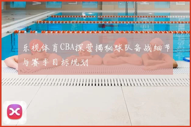 乐视体育CBA探营揭秘球队备战细节与赛季目标规划