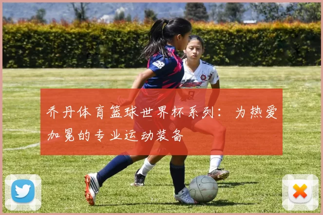 乔丹体育篮球世界杯系列:为热爱加冕的专业运动装备
