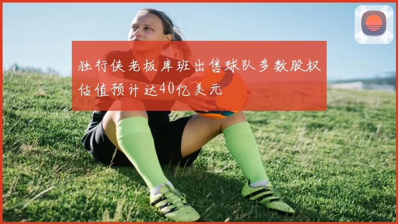 独行侠老板库班出售球队多数股权估值预计达40亿美元