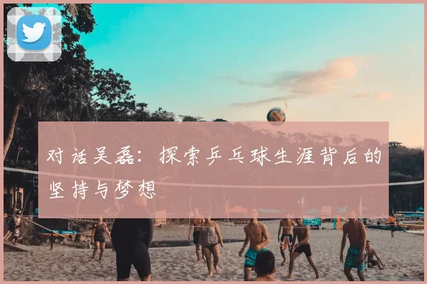 对话吴磊:探索乒乓球生涯背后的坚持与梦想