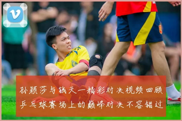 孙颖莎与钱天一精彩对决视频回顾乒乓球赛场上的巅峰对决不容错过