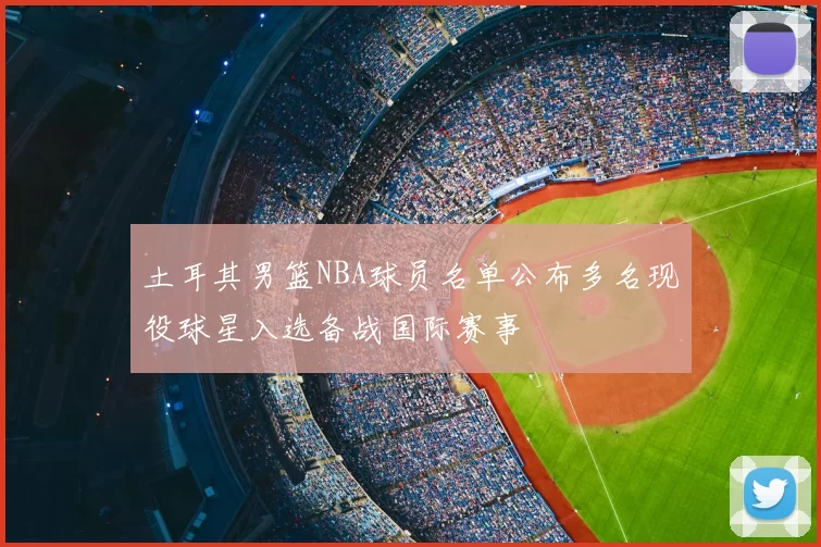 土耳其男篮NBA球员名单公布多名现役球星入选备战国际赛事