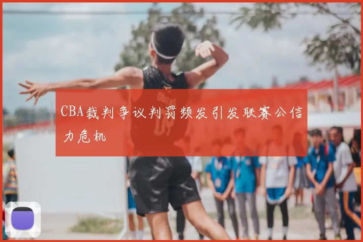 CBA裁判争议判罚频发引发联赛公信力危机