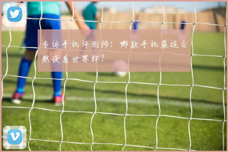 专访手机评测师:哪款手机最适合熬夜看世界杯?