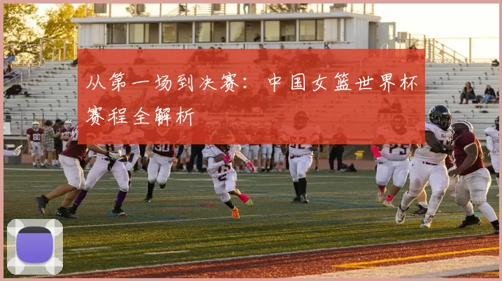 从第一场到决赛:中国女篮世界杯赛程全解析