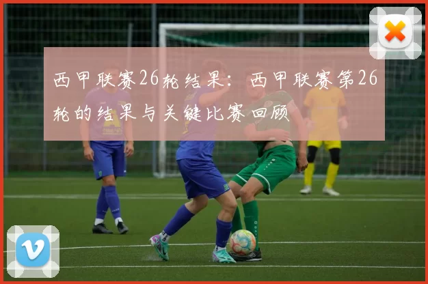 西甲联赛26轮结果:西甲联赛第26轮的结果与关键比赛回顾