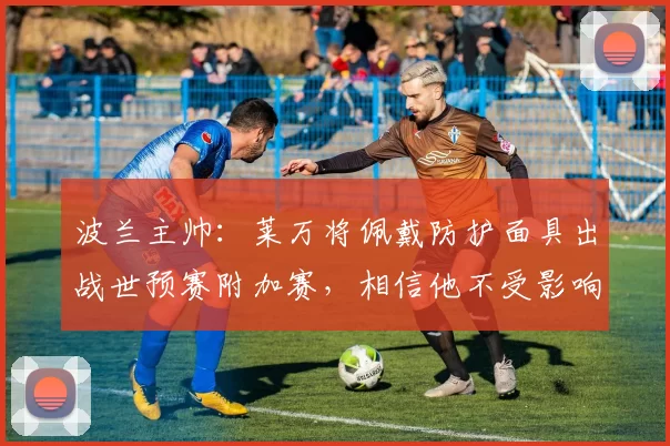 波兰主帅：莱万将佩戴防护面具出战世预赛附加赛，相信他不受影响