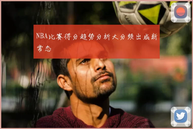 NBA比赛得分趋势分析大分频出成新常态