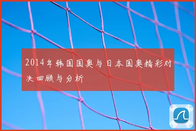 2014年韩国国奥与日本国奥精彩对决回顾与分析