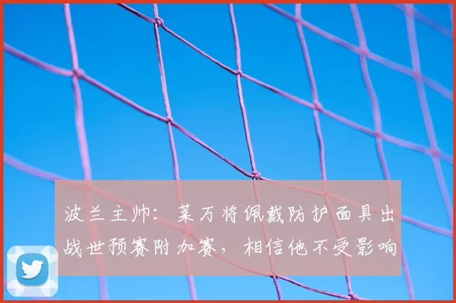 波兰主帅：莱万将佩戴防护面具出战世预赛附加赛，相信他不受影响