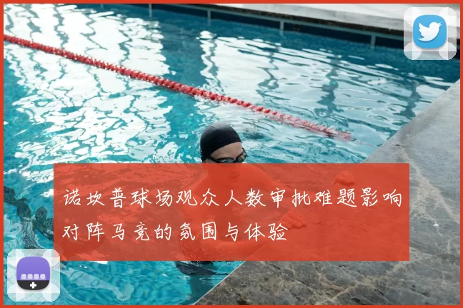 诺坎普球场观众人数审批难题影响对阵马竞的氛围与体验