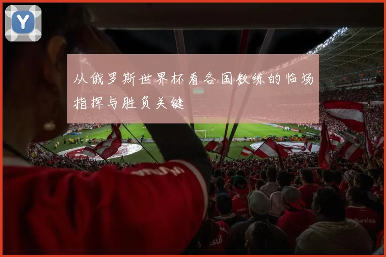 从俄罗斯世界杯看各国教练的临场指挥与胜负关键