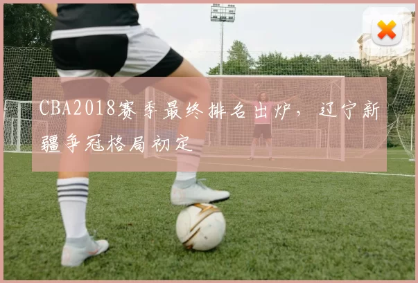 CBA2018赛季最终排名出炉,辽宁新疆争冠格局初定