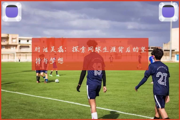 对话吴磊:探索网球生涯背后的坚持与梦想