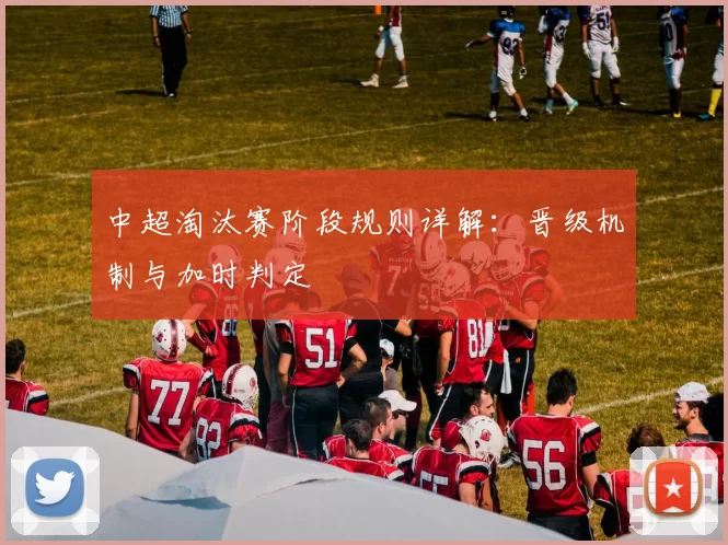 中超淘汰赛阶段规则详解:晋级机制与加时判定