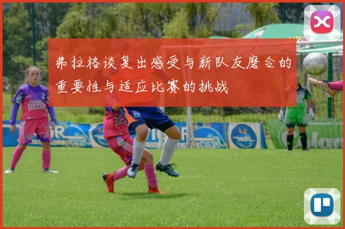 弗拉格谈复出感受与新队友磨合的重要性与适应比赛的挑战