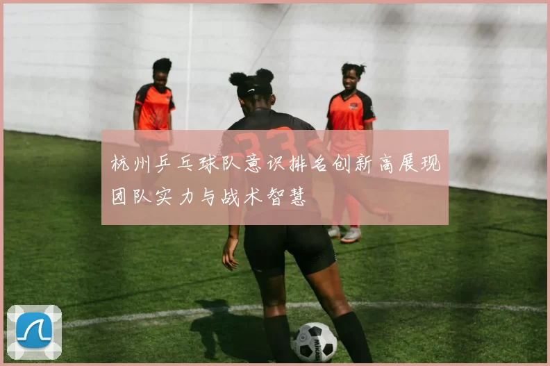 杭州乒乓球队意识排名创新高展现团队实力与战术智慧