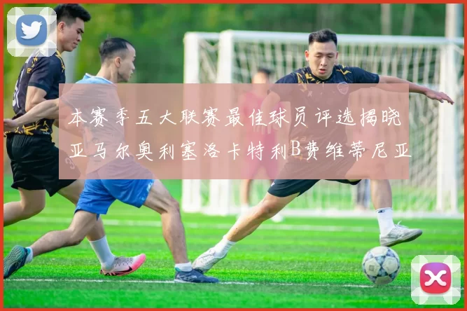 本赛季五大联赛最佳球员评选揭晓亚马尔奥利塞洛卡特利B费维蒂尼亚入围