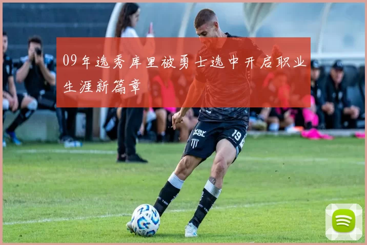 09年选秀库里被勇士选中开启职业生涯新篇章