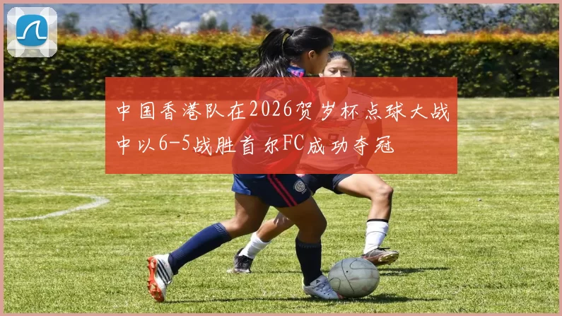 中国香港队在2026贺岁杯点球大战中以6-5战胜首尔FC成功夺冠