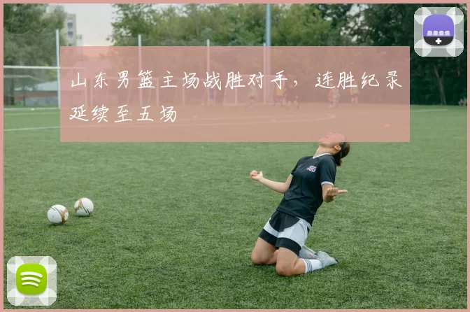 山东男篮主场战胜对手，连胜纪录延续至五场