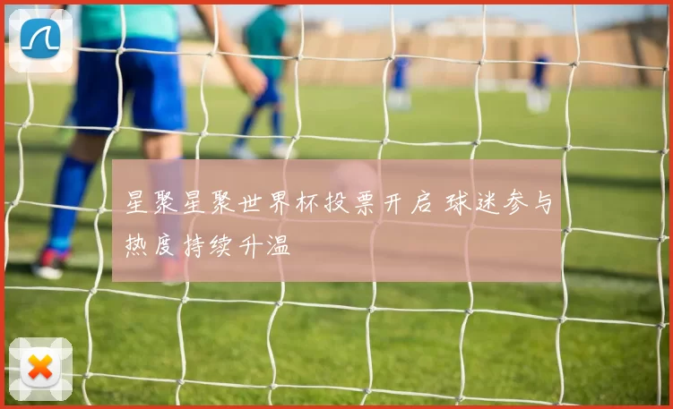 星聚星聚世界杯投票开启 球迷参与热度持续升温