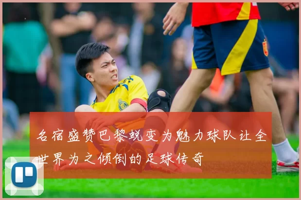 名宿盛赞巴黎蜕变为魅力球队让全世界为之倾倒的足球传奇