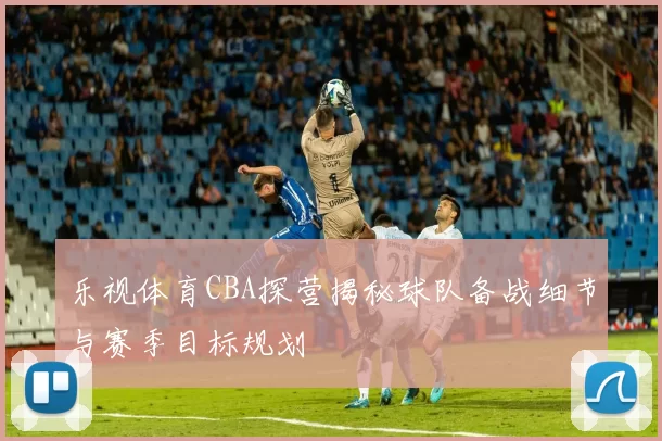 乐视体育CBA探营揭秘球队备战细节与赛季目标规划