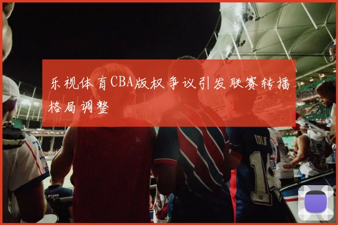 乐视体育CBA版权争议引发联赛转播格局调整