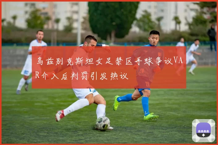 乌兹别克斯坦女足禁区手球争议VAR介入后判罚引发热议