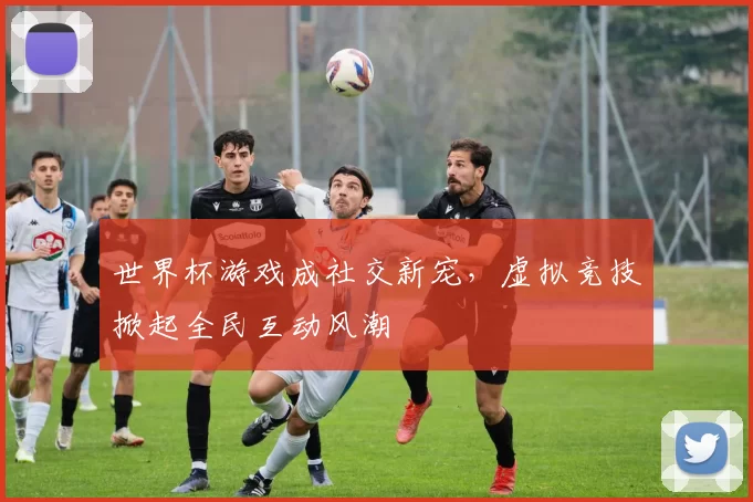 世界杯游戏成社交新宠,虚拟竞技掀起全民互动风潮