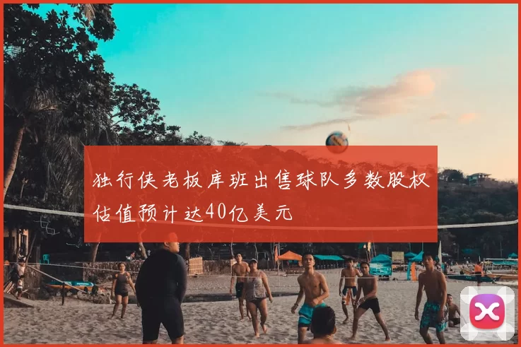 独行侠老板库班出售球队多数股权估值预计达40亿美元