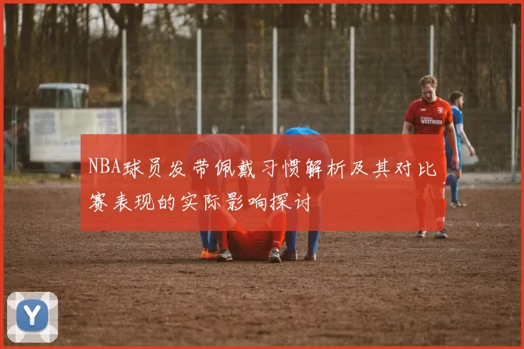 NBA球员发带佩戴习惯解析及其对比赛表现的实际影响探讨