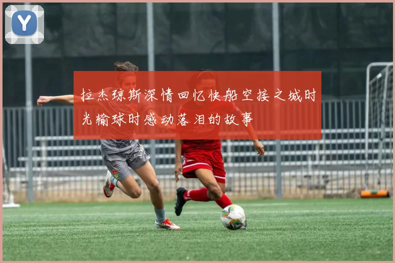 拉杰琼斯深情回忆快船空接之城时光输球时感动落泪的故事